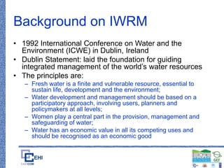 Background on IWRM
• 1992 International Conference on Water and the
Environment (ICWE) in Dublin, Ireland
• Dublin Statement: laid the foundation for guiding
integrated management of the world’s water resources
• The principles are:
– Fresh water is a finite and vulnerable resource, essential to
sustain life, development and the environment;
– Water development and management should be based on a
participatory approach, involving users, planners and
policymakers at all levels;
– Women play a central part in the provision, management and
safeguarding of water;
– Water has an economic value in all its competing uses and
should be recognised as an economic good
 