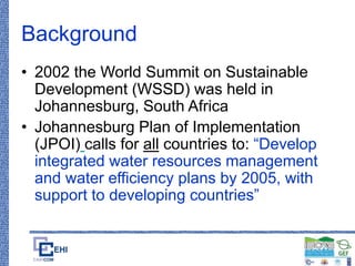 Background
• 2002 the World Summit on Sustainable
Development (WSSD) was held in
Johannesburg, South Africa
• Johannesburg Plan of Implementation
(JPOI) calls for all countries to: “Develop
integrated water resources management
and water efficiency plans by 2005, with
support to developing countries”
 