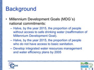 Background
• Millennium Development Goals (MDG´s)
national commitments:
– Halve, by the year 2015, the proportion of people
without access to safe drinking water (reaffirmation of
Millennium Development Goal).
– Halve, by the year 2015, the proportion of people
who do not have access to basic sanitation.
– Develop integrated water resources management
and water efficiency plans by 2005
 