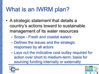 What is an IWRM plan?
• A strategic statement that details a
country’s actions toward to sustainable
management of its water resources
– Scope - Fresh and coastal waters
– Defines the issues and the strategic
responses by all actors
– Lays out the indicative cost outlay required for
action over short to medium-term; basis for
sourcing funding internally or externally
 
