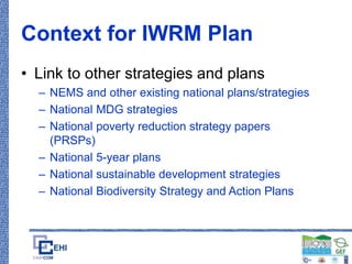 Context for IWRM Plan
• Link to other strategies and plans
– NEMS and other existing national plans/strategies
– National MDG strategies
– National poverty reduction strategy papers
(PRSPs)
– National 5-year plans
– National sustainable development strategies
– National Biodiversity Strategy and Action Plans
 