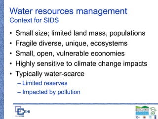 Water resources management
Context for SIDS
• Small size; limited land mass, populations
• Fragile diverse, unique, ecosystems
• Small, open, vulnerable economies
• Highly sensitive to climate change impacts
• Typically water-scarce
– Limited reserves
– Impacted by pollution
 