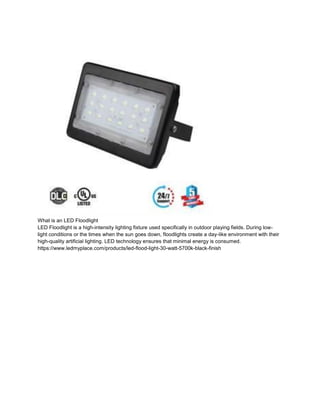 What is an LED Floodlight
LED Floodlight is a high-intensity lighting fixture used specifically in outdoor playing fields. During low-
light conditions or the times when the sun goes down, floodlights create a day-like environment with their
high-quality artificial lighting. LED technology ensures that minimal energy is consumed.
https://www.ledmyplace.com/products/led-flood-light-30-watt-5700k-black-finish
 