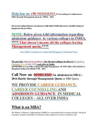 Help line no +91-9036818303 If You looking for Admission in
MBA through Management quota in INDIA - 2016
We are the leading admission consultancy for MBA /BBA/ PGDM admission in top MBA Colleges of
Bangalore & All over INDIA.
NOTE- Below given Add information regarding
admission guidance to various colleges in INDIA.
**** That doesn’t means all the colleges having
Management quota.****
Best MBA Consultants | India Delhi Bangalore Mumbai Pune
We provide admission guidance for the best colleges in all over Bangalore,
Chennai, Pune,Delhi-NCR and all over India.
ADMISSION in Top MBA CollegesThrough Management IN TOP MBA COLLEGES of
Bangalore/Maharastra/Delhi-NCR - 2016
Call Now on -9036818303 for admission in MBA (-
2016 Batch) through Management Quota or NRI Quota
WE PROVIDE CAREER GUIDANCE,
CAREER COUNSELLING AND
ADMISSION GUIDANCE IN MEDICAL
COLLEGES – ALL OVER INDIA
What is an MBA?
The Master of Business Administration (MBA) is an internationally-recognized degree designed
to prepare students and further develop the skills required for careers in business and
 