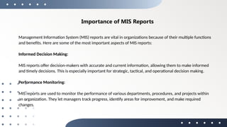 Importance of MIS Reports
Management Information System (MIS) reports are vital in organizations because of their multiple functions
and benefits. Here are some of the most important aspects of MIS reports:
Informed Decision Making:
MIS reports offer decision-makers with accurate and current information, allowing them to make informed
and timely decisions. This is especially important for strategic, tactical, and operational decision making.
Performance Monitoring:
MIS reports are used to monitor the performance of various departments, procedures, and projects within
an organization. They let managers track progress, identify areas for improvement, and make required
changes.
 
