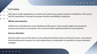 Goal Tracking:
MIS reports enable organizations to compare their performance against set goals and objectives. This ensures
that the organization is moving in the proper direction and fulfilling its objectives.
Efficient and productive:
Inefficiencies and bottlenecks can be identified via MIS reports, which provide insights into operational
processes and resource consumption. This can lead to better operational efficiency and production.
Resource Allocation:
Decision-makers can use MIS reports to more efficiently distribute resources (financial, human, and material).
Understanding where resources are most needed allows an organization to maximize its resource allocation
strategies.
 