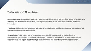 The key features of MIS reports are:
Data Aggregation: MIS reports collect data from multiple departments and functions within a company. This
data may include financial information, sales figures, inventory levels, production statistics, and other
information.
Timeliness: MIS reports are frequently prepared on a predefined schedule to ensure that management gets
current information to make decisions.
Customization: MIS reports can be customized to the specific requirements of various levels of
management. For example, A department-level report might contain more specific information, but an
executive-level MIS report might offer high-level summaries and important performance indicators.
 