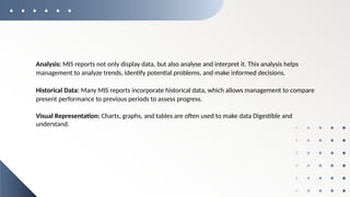 Analysis: MIS reports not only display data, but also analyse and interpret it. This analysis helps
management to analyze trends, identify potential problems, and make informed decisions.
Historical Data: Many MIS reports incorporate historical data, which allows management to compare
present performance to previous periods to assess progress.
Visual Representation: Charts, graphs, and tables are often used to make data Digestible and
understand.
 