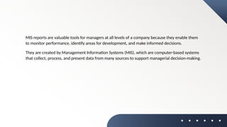 MIS reports are valuable tools for managers at all levels of a company because they enable them
to monitor performance, identify areas for development, and make informed decisions.
They are created by Management Information Systems (MIS), which are computer-based systems
that collect, process, and present data from many sources to support managerial decision-making.
 