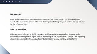 Automation:
Many businesses use specialized software or tools to automate the process of generating MIS
reports. This automation ensures that reports are generated regularly and on time. It also reduces
the risk of human error.
Data Presentation:
MIS reports are delivered to decision-makers at all levels of the organization. Reports can be
distributed in either print or digital format, depending on the organization's choices. The reporting
schedule determines the frequency of distribution (daily, weekly, monthly, and so forth).
 
