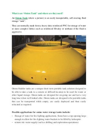 What is an “Onion Tank” and where are they used?
An Onion Tank (show a picture) is an easily transportable, self erecting fluid
storage “tank”.
They are normally made form a heavy duty reinforced PVC for storage of water
or more complex fabrics such as reinforced Elvaloy or urethane if the fluid is
aggressive.
Onion bladder tanks are a unique short term portable tank solution designed to
be able to take a tank to a remote or difficult location to be used for water or
other liquid storage. Onion tanks are designed for on-going use and last a very
long time when well looked after. Onion tanks are designed to be portable tanks
that can be transported while empty, are easily deployed and then easily
relocated as required.
Possible applications for onion water storage tanks include:
• Storage of water for fire fighting applications. Some have a top opening large
enough to allow for fire fighting water buckets to be filled by helicopter.
• remote site water supply (such as drilling and exploration operations)
 