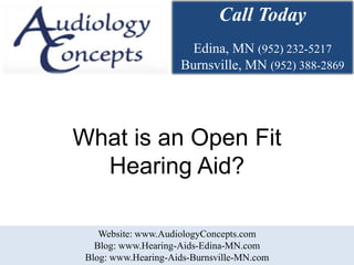 Call Today
                      Edina, MN (952) 232-5217
                     Burnsville, MN (952) 388-2869




What is an Open Fit
  Hearing Aid?

    Website: www.AudiologyConcepts.com
   Blog: www.Hearing-Aids-Edina-MN.com
 Blog: www.Hearing-Aids-Burnsville-MN.com
 