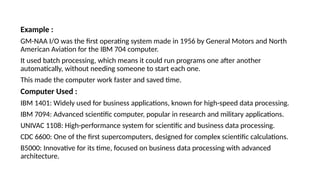 Example :
GM-NAA I/O was the first operating system made in 1956 by General Motors and North
American Aviation for the IBM 704 computer.
It used batch processing, which means it could run programs one after another
automatically, without needing someone to start each one.
This made the computer work faster and saved time.
Computer Used :
IBM 1401: Widely used for business applications, known for high-speed data processing.
IBM 7094: Advanced scientific computer, popular in research and military applications.
UNIVAC 1108: High-performance system for scientific and business data processing.
CDC 6600: One of the first supercomputers, designed for complex scientific calculations.
B5000: Innovative for its time, focused on business data processing with advanced
architecture.
 