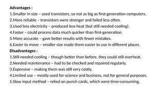 Advantages :
1.Smaller in size – used transistors, so not as big as first-generation computers.
2.More reliable – transistors were stronger and failed less often.
3.Used less electricity – produced less heat (but still needed cooling).
4.Faster – could process data much quicker than first-generation.
5.More accurate – gave better results with fewer mistakes.
6.Easier to move – smaller size made them easier to use in different places.
Disadvantages :
1.Still needed cooling – though better than before, they could still overheat.
2.Needed maintenance – had to be checked and repaired regularly.
3.Expensive – making them was still very costly.
4.Limited use – mostly used for science and business, not for general purposes.
5.Slow input method – relied on punch cards, which were time-consuming.
 