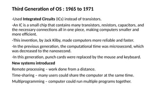 Third Generation of OS : 1965 to 1971
-Used Integrated Circuits (ICs) instead of transistors.
-An IC is a small chip that contains many transistors, resistors, capacitors, and
the necessary connections all in one piece, making computers smaller and
more efficient.
-This invention, by Jack Kilby, made computers more reliable and faster.
-In the previous generation, the computational time was microsecond, which
was decreased to the nanosecond.
-In this generation, punch cards were replaced by the mouse and keyboard.
New systems introduced
Remote processing – work done from a distance.
Time-sharing – many users could share the computer at the same time.
Multiprogramming – computer could run multiple programs together.
 