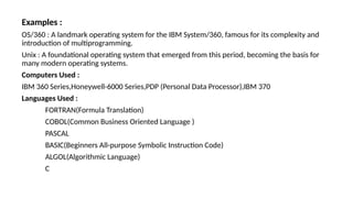 Examples :
OS/360 : A landmark operating system for the IBM System/360, famous for its complexity and
introduction of multiprogramming.
Unix : A foundational operating system that emerged from this period, becoming the basis for
many modern operating systems.
Computers Used :
IBM 360 Series,Honeywell-6000 Series,PDP (Personal Data Processor),IBM 370
Languages Used :
FORTRAN(Formula Translation)
COBOL(Common Business Oriented Language )
PASCAL
BASIC(Beginners All-purpose Symbolic Instruction Code)
ALGOL(Algorithmic Language)
C
 