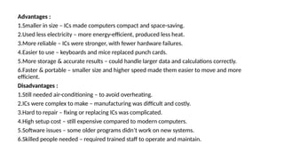 Advantages :
1.Smaller in size – ICs made computers compact and space-saving.
2.Used less electricity – more energy-efficient, produced less heat.
3.More reliable – ICs were stronger, with fewer hardware failures.
4.Easier to use – keyboards and mice replaced punch cards.
5.More storage & accurate results – could handle larger data and calculations correctly.
6.Faster & portable – smaller size and higher speed made them easier to move and more
efficient.
Disadvantages :
1.Still needed air-conditioning – to avoid overheating.
2.ICs were complex to make – manufacturing was difficult and costly.
3.Hard to repair – fixing or replacing ICs was complicated.
4.High setup cost – still expensive compared to modern computers.
5.Software issues – some older programs didn’t work on new systems.
6.Skilled people needed – required trained staff to operate and maintain.
 