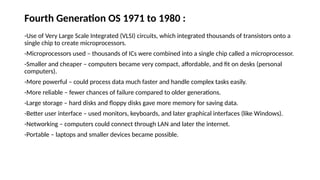 Fourth Generation OS 1971 to 1980 :
-Use of Very Large Scale Integrated (VLSI) circuits, which integrated thousands of transistors onto a
single chip to create microprocessors.
-Microprocessors used – thousands of ICs were combined into a single chip called a microprocessor.
-Smaller and cheaper – computers became very compact, affordable, and fit on desks (personal
computers).
-More powerful – could process data much faster and handle complex tasks easily.
-More reliable – fewer chances of failure compared to older generations.
-Large storage – hard disks and floppy disks gave more memory for saving data.
-Better user interface – used monitors, keyboards, and later graphical interfaces (like Windows).
-Networking – computers could connect through LAN and later the internet.
-Portable – laptops and smaller devices became possible.
 
