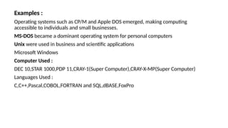 Examples :
Operating systems such as CP/M and Apple DOS emerged, making computing
accessible to individuals and small businesses.
MS-DOS became a dominant operating system for personal computers
Unix were used in business and scientific applications
Microsoft Windows
Computer Used :
DEC 10,STAR 1000,PDP 11,CRAY-1(Super Computer),CRAY-X-MP(Super Computer)
Languages Used :
C,C++,Pascal,COBOL,FORTRAN and SQL,dBASE,FoxPro
 