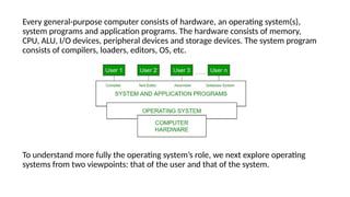 Every general-purpose computer consists of hardware, an operating system(s),
system programs and application programs. The hardware consists of memory,
CPU, ALU, I/O devices, peripheral devices and storage devices. The system program
consists of compilers, loaders, editors, OS, etc.
To understand more fully the operating system’s role, we next explore operating
systems from two viewpoints: that of the user and that of the system.
 