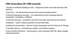 Fifth Generation OS 1980 onwards
1.Based on Artificial Intelligence (AI) – designed to think and make decisions like
humans.
2.Very fast – use advanced processors and supercomputing power.
3.Natural language processing – can understand human language (speech
recognition, translation, chatbots).
4.Machine learning – computers can learn from data and improve themselves.
5.Robotics – used in robots to perform human-like tasks.
6.Advanced connectivity – internet, cloud computing, and IoT (Internet of Things).
7.Portable devices – smartphones, tablets, and modern laptops.
8.User-friendly interfaces – touchscreens, voice assistants (like Siri, Alexa, Google
Assistant,Gemini).
 
