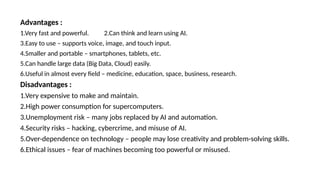 Advantages :
1.Very fast and powerful. 2.Can think and learn using AI.
3.Easy to use – supports voice, image, and touch input.
4.Smaller and portable – smartphones, tablets, etc.
5.Can handle large data (Big Data, Cloud) easily.
6.Useful in almost every field – medicine, education, space, business, research.
Disadvantages :
1.Very expensive to make and maintain.
2.High power consumption for supercomputers.
3.Unemployment risk – many jobs replaced by AI and automation.
4.Security risks – hacking, cybercrime, and misuse of AI.
5.Over-dependence on technology – people may lose creativity and problem-solving skills.
6.Ethical issues – fear of machines becoming too powerful or misused.
 