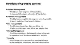 Functions of Operating System :
• Process Management
• The OS runs many programs at the same time.
• It decides which program will use the CPU and when.
• Memory Management
• The OS gives memory (RAM) to programs when they need it.
• It takes it back when the program is finished.
• File Management
• The OS stores files on hard disks, pen drives, etc.
• It helps us create, open, save, delete, and organize files.
• Device Management
• The OS controls devices like keyboard, mouse, printer, etc.
• It makes sure input and output devices work properly.
• Security
• The OS protects the computer from unauthorized users.
• It uses passwords, permissions, and other safety features.
 