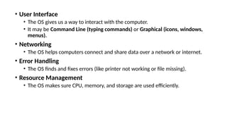 • User Interface
• The OS gives us a way to interact with the computer.
• It may be Command Line (typing commands) or Graphical (icons, windows,
menus).
• Networking
• The OS helps computers connect and share data over a network or internet.
• Error Handling
• The OS finds and fixes errors (like printer not working or file missing).
• Resource Management
• The OS makes sure CPU, memory, and storage are used efficiently.
 