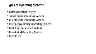 Types of Operating System :
• Batch Operating System
• Time Shared Operating System
• Multitasking Operating System
• Multiprogramming Operating System
• Real Time Embedded System
• Distributed Operating System
• Mobile Os
 