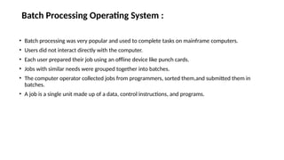Batch Processing Operating System :
• Batch processing was very popular and used to complete tasks on mainframe computers.
• Users did not interact directly with the computer.
• Each user prepared their job using an offline device like punch cards.
• Jobs with similar needs were grouped together into batches.
• The computer operator collected jobs from programmers, sorted them,and submitted them in
batches.
• A job is a single unit made up of a data, control instructions, and programs.
 