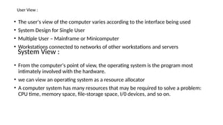 User View :
• The user's view of the computer varies according to the interface being used
• System Design for Single User
• Multiple User – Mainframe or Minicomputer
• Workstations connected to networks of other workstations and servers
System View :
• From the computer's point of view, the operating system is the program most
intimately involved with the hardware.
• we can view an operating system as a resource allocator
• A computer system has many resources that may be required to solve a problem:
CPU time, memory space, file-storage space, I/0 devices, and so on.
 
