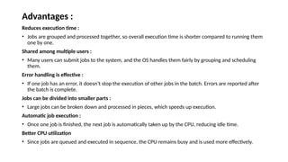 Advantages :
Reduces execution time :
• Jobs are grouped and processed together, so overall execution time is shorter compared to running them
one by one.
Shared among multiple users :
• Many users can submit jobs to the system, and the OS handles them fairly by grouping and scheduling
them.
Error handling is effective :
• If one job has an error, it doesn’t stop the execution of other jobs in the batch. Errors are reported after
the batch is complete.
Jobs can be divided into smaller parts :
• Large jobs can be broken down and processed in pieces, which speeds up execution.
Automatic job execution :
• Once one job is finished, the next job is automatically taken up by the CPU, reducing idle time.
Better CPU utilization
• Since jobs are queued and executed in sequence, the CPU remains busy and is used more effectively.
 