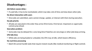 Disadvantages :
Job failure causes delay :
• If a job fails, it has to be rescheduled, which may take a lot of time and slow down other jobs.
No direct interaction with users
• Once jobs are submitted, users cannot change, update, or interact with them during execution.
No job priority
• All jobs are executed in the order they arrive (First Come, First Serve). Important or urgent jobs
cannot jump ahead.
Starvation problem
• Some jobs may be delayed for a very long time if batches are very large or other jobs keep arriving.
CPU idle time
• While jobs are being loaded or unloaded, the CPU may sit idle, which lowers efficiency.
No real-time processing
• Batch OS cannot handle tasks that require instant results (like medical monitoring or flight control).
 