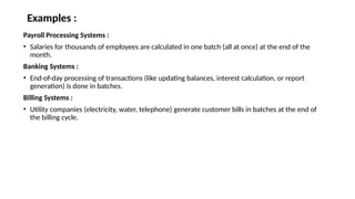 Examples :
Payroll Processing Systems :
• Salaries for thousands of employees are calculated in one batch (all at once) at the end of the
month.
Banking Systems :
• End-of-day processing of transactions (like updating balances, interest calculation, or report
generation) is done in batches.
Billing Systems :
• Utility companies (electricity, water, telephone) generate customer bills in batches at the end of
the billing cycle.
 