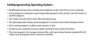 Multiprogramming Operating System :
• Multiprogramming means running many programs at the same time on one computer.
• If one program is waiting for input/output (like keyboard, disk, printer), the CPU works on
another program.
• This makes sure the CPU is never idle and always busy.
• The operating system keeps several programs in memory and switches between them.
• Each running program is called a task, process, or job.
• It helps to use computer resources better and finish more work in less time.
• The main purpose is to manage memory, files, and input/output devices properly.The OS
makes sure all programs share resources smoothly.
 