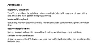 Advantages :
Higher CPU utilization:
The CPU is kept busy by switching between multiple jobs, which prevents it from sitting
idle. This is the main goal of multiprogramming.
Increased throughput:
By running multiple jobs concurrently, more work can be completed in a given amount of
time.
Reduced response time:
Shorter jobs get a chance to run and finish quickly, which reduces their wait time.
Efficient resource utilization:
System resources, like I/O devices, are used more effectively since they can be allocated to
different jobs.
 