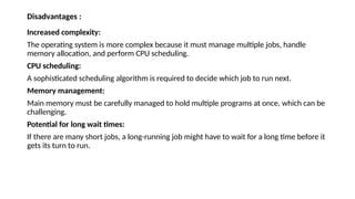 Disadvantages :
Increased complexity:
The operating system is more complex because it must manage multiple jobs, handle
memory allocation, and perform CPU scheduling.
CPU scheduling:
A sophisticated scheduling algorithm is required to decide which job to run next.
Memory management:
Main memory must be carefully managed to hold multiple programs at once, which can be
challenging.
Potential for long wait times:
If there are many short jobs, a long-running job might have to wait for a long time before it
gets its turn to run.
 
