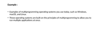 Example :
• Examples of multiprogramming operating systems you use today, such as Windows,
macOS, and Linux.
• These operating systems are built on the principles of multiprogramming to allow you to
run multiple applications at once.
 