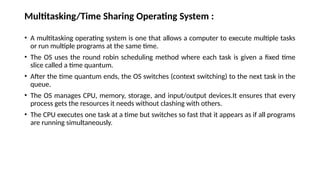 Multitasking/Time Sharing Operating System :
• A multitasking operating system is one that allows a computer to execute multiple tasks
or run multiple programs at the same time.
• The OS uses the round robin scheduling method where each task is given a fixed time
slice called a time quantum.
• After the time quantum ends, the OS switches (context switching) to the next task in the
queue.
• The OS manages CPU, memory, storage, and input/output devices.It ensures that every
process gets the resources it needs without clashing with others.
• The CPU executes one task at a time but switches so fast that it appears as if all programs
are running simultaneously.
 
