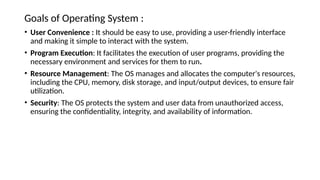 Goals of Operating System :
• User Convenience : It should be easy to use, providing a user-friendly interface
and making it simple to interact with the system.
• Program Execution: It facilitates the execution of user programs, providing the
necessary environment and services for them to run.
• Resource Management: The OS manages and allocates the computer's resources,
including the CPU, memory, disk storage, and input/output devices, to ensure fair
utilization.
• Security: The OS protects the system and user data from unauthorized access,
ensuring the confidentiality, integrity, and availability of information.
 