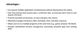 Advantages :
• Can execute multiple applications simultaneously without slowing down the system.
• Uses time-sharing (each process gets a small time slot), so processes don’t have to wait
long for CPU time.
• Prevents starvation of processes, as every task gets a fair chance.
• Effectively manages I/O devices, RAM, hard disks, CPUs, and other resources.
• Allows users to run multiple programs at the same time (e.g., games, browser, MS Word).
• Provides well-defined memory management, preventing unwanted apps from wasting
RAM.
 