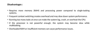 Disadvantages :
• Requires more memory (RAM) and processing power compared to single-tasking
systems.
• Frequent context switching creates overhead and may slow down system performance.
• Running too many tasks at once can make the system lag, crash, or overheat the CPU.
• If the processor is not powerful enough, the system may become slow while
multitasking.
• Overloaded RAM or insufficient memory can cause performance issues.
 