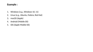 Example :
1. Windows (e.g., Windows 10, 11)
2. Linux (e.g., Ubuntu, Fedora, Red Hat)
3. macOS (Apple)
4. Android (Mobile OS)
5. iOS (Apple Mobile OS)
 