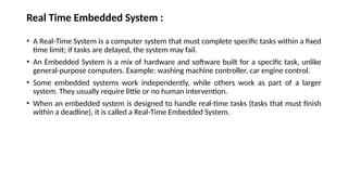 Real Time Embedded System :
• A Real-Time System is a computer system that must complete specific tasks within a fixed
time limit; if tasks are delayed, the system may fail.
• An Embedded System is a mix of hardware and software built for a specific task, unlike
general-purpose computers. Example: washing machine controller, car engine control.
• Some embedded systems work independently, while others work as part of a larger
system. They usually require little or no human intervention.
• When an embedded system is designed to handle real-time tasks (tasks that must finish
within a deadline), it is called a Real-Time Embedded System.
 