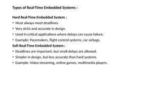 Types of Real-Time Embedded Systems :
Hard Real-Time Embedded System :
• Must always meet deadlines.
• Very strict and accurate in design.
• Used in critical applications where delays can cause failure.
• Example: Pacemakers, flight control systems, car airbags.
Soft Real-Time Embedded System :
• Deadlines are important, but small delays are allowed.
• Simpler in design, but less accurate than hard systems.
• Example: Video streaming, online games, multimedia players.
 