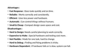 Advantages :
• Fast Response : Does tasks quickly and on time.
• Reliable : Works correctly and consistently.
• Efficient : Uses less power and hardware.
• Automatic : Can control things without humans.
• Small & Cheap : Compact design saves space and cost.
Disadvantages :
• Hard to Design: Needs careful planning to work correctly.
• Expensive to Make : Special hardware and testing cost more.
• Not Flexible : Made for one task, hard to change.
• Hard to Debug : Finding and fixing problems is tricky.
• Hardware Dependent : If hardware fails or is slow, system can fail.
 
