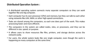 Distributed Operation System :
• A distributed operating system connects many separate computers so they can work
together like one big computer.
• Each computer has its own processor (CPU) and memory, but they can talk to each other
using networks like LAN, WAN, or other high-speed connections.
• Tasks are shared among the computers, so each one does part of the work. This makes
processing faster and more efficient.
• The computers in the system are called nodes, sites, or processors, and they can be
different in size, speed, or purpose.
• It allows users to share resources like files, printers, and storage devices across the
network easily.
• For users, the whole system looks like one single computer, even though the work is
happening on many computers at the same time.
 