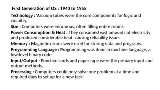 First Generation of OS : 1940 to 1955
Technology : Vacuum tubes were the core components for logic and
circuitry.
Size : Computers were enormous, often filling entire rooms.
Power Consumption & Heat : They consumed vast amounts of electricity
and produced considerable heat, causing reliability issues.
Memory : Magnetic drums were used for storing data and programs.
Programming Language : Programming was done in machine language, a
low-level binary code.
Input/Output : Punched cards and paper tape were the primary input and
output methods.
Processing : Computers could only solve one problem at a time and
required days to set up for a new task.
 