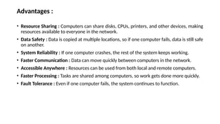 Advantages :
• Resource Sharing : Computers can share disks, CPUs, printers, and other devices, making
resources available to everyone in the network.
• Data Safety : Data is copied at multiple locations, so if one computer fails, data is still safe
on another.
• System Reliability : If one computer crashes, the rest of the system keeps working.
• Faster Communication : Data can move quickly between computers in the network.
• Accessible Anywhere : Resources can be used from both local and remote computers.
• Faster Processing : Tasks are shared among computers, so work gets done more quickly.
• Fault Tolerance : Even if one computer fails, the system continues to function.
 
