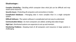 Disadvantages :
Complex Scheduling : Deciding which computer does what job can be difficult and may
waste some resources.
Security Issues : Protecting all computers and connections is harder.
Complicated Databases : Managing data is more complex than in a single computer
system.
Difficult Software : The system software is complicated and not easy to understand.
Communication Delays : As more computers are added, sending data takes longer.
High Cost : Distributed systems are expensive to set up and maintain.
Monitoring Problems : Keeping track of all computers and resources in large systems is
challenging.
 